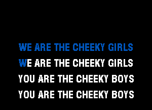 WE ARE THE CHEEKY GIRLS
WE ARE THE CHEEKY GIRLS
YOU ARE THE CHEEKY BOYS
YOU ARE THE CHEEKY BOYS