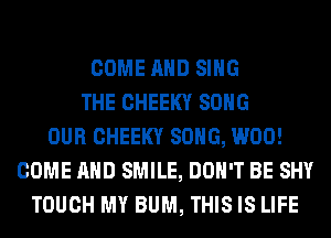 COME AND SING
THE CHEEKY SONG
OUR CHEEKY SONG, W00!
COME AND SMILE, DON'T BE SHY
TOUCH MY BUM, THIS IS LIFE
