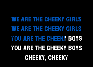 WE ARE THE CHEEKY GIRLS
WE ARE THE CHEEKY GIRLS
YOU ARE THE CHEEKY BOYS
YOU ARE THE CHEEKY BOYS
CHEEKY, CHEEKY