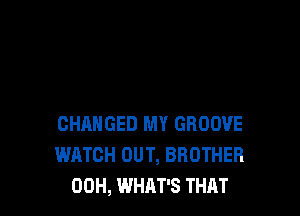 CHANGED MY GROOVE
WATCH OUT, BROTHER
00H, WHAT'S THAT