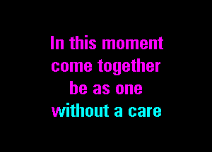 In this moment
come together

he as one
without a care