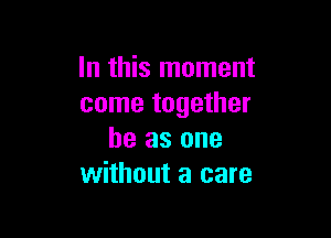 In this moment
come together

he as one
without a care