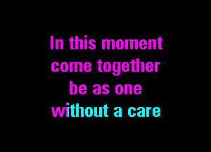 In this moment
come together

he as one
without a care