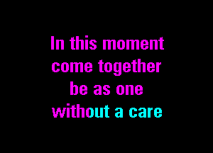 In this moment
come together

he as one
without a care