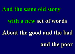 And the same old story

With a new set of words
About the good and the bad

and the poor