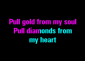 Pull gold from my soul

Pull diamonds from
my heart