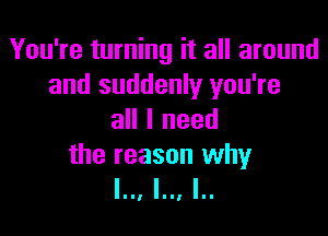 You're turning it all around
and suddenly you're

all I need

the reason why
l.., l.., I..
