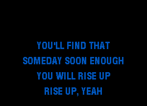 YOU'LL FIND THAT

SOMEDAY SOON ENOUGH
YOU WILL RISE UP
RISE UP, YEAH
