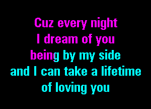 Cuz every night
I dream of you

being by my side
and I can take a lifetime
of loving you