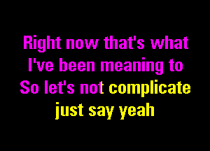 Right now that's what
I've been meaning to
So let's not complicate
iust say yeah