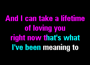 And I can take a lifetime
of loving you
right now that's what
I've been meaning to