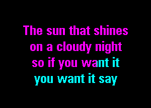 The sun that shines
on a cloudy night

so if you want it
you want it say