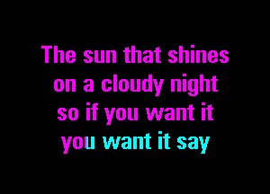 The sun that shines
on a cloudy night

so if you want it
you want it say