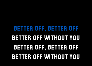 BETTER OFF, BETTER OFF
BETTER OFF WITHOUT YOU
BETTER OFF, BETTER OFF
BETTER OFF WITHOUT YOU