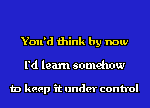 You'd think by now

I'd learn somehow

to keep it under control