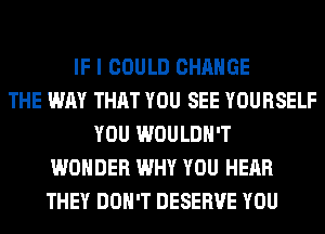 IF I COULD CHANGE
THE WAY THAT YOU SEE YOURSELF
YOU WOULDN'T
WONDER WHY YOU HEAR
THEY DON'T DESERVE YOU