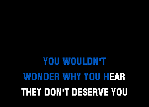YOU WOULDN'T
WONDER WHY YOU HEAR
THEY DON'T DESERVE YOU