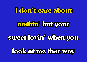 I don't care about
nothin' but your
sweet lovin' when you

look at me that way