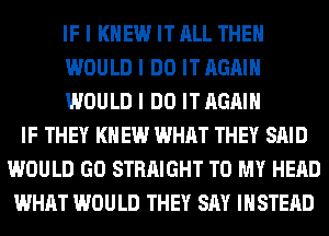 IF I KNEW IT ALL THEII
WOULD I DO IT AGAIN
WOULD I DO IT AGAIN
IF THEY I(II EW WHAT THEY SAID
WOULD GO STRAIGHT TO MY HEAD
WHAT WOULD THEY SAY INSTEAD