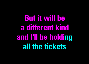 But it will be
a different kind

and I'll be holding
all the tickets