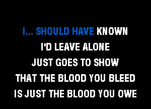 l... SHOULD HAVE KNOWN
I'D LEAVE ALONE
JUST GOES TO SHOW
THAT THE BLOOD YOU BLEED
IS JUST THE BLOOD YOU OWE