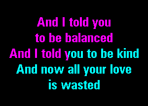 And I told you
to be balanced

And I told you to be kind
And now all your love
is wasted