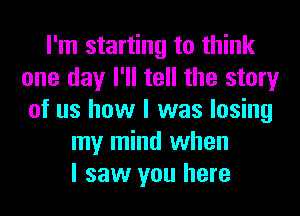 I'm starting to think
one day I'll tell the story
of us how I was losing
my mind when
I saw you here