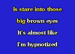 Is stare into those

big brown eyes

It's almost like

I'm hypnotized