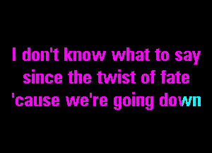 I don't know what to say
since the twist of fate
'cause we're going down
