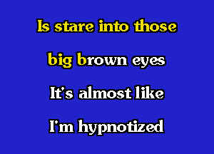 Is stare into those

big brown eyes

It's almost like

I'm hypnotized