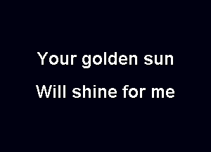 Your golden sun

Will shine for me