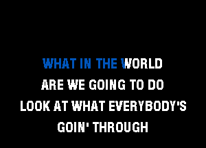 WHAT IN THE WORLD
ARE WE GOING TO DO
LOOK AT WHAT EVERYBODY'S
GOIH' THROUGH