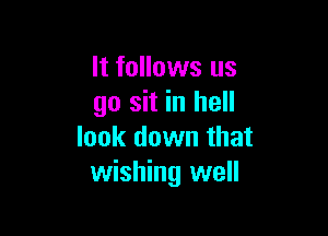 It follows us
go sit in hell

look down that
wishing well