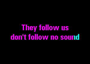 They follow us

don't follow no sound