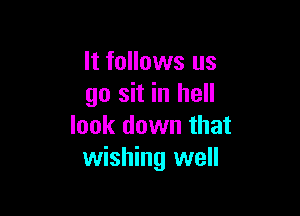 It follows us
go sit in hell

look down that
wishing well