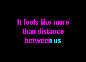 It feels like more

than distance
between us