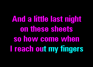 And a little last night
on these sheets

so how come when
I reach out my fingers