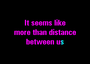 It seems like

more than distance
between us