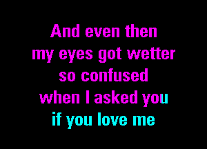 And even then
my eyes got wetter

so confused
when I asked you
if you love me