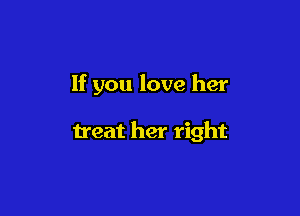 If you love her

treat her right