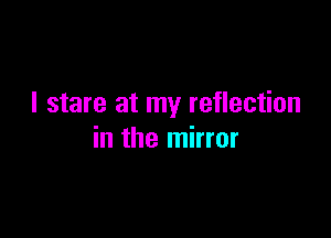 I stare at my reflection

in the mirror