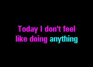 Today I don't feel

like doing anyihing