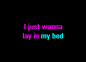 I just wanna

lay in my bed