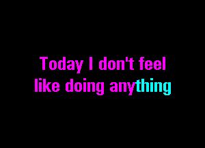 Today I don't feel

like doing anyihing