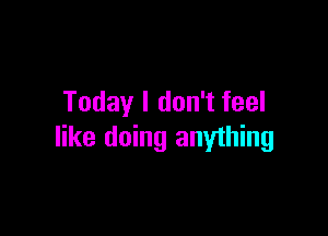Today I don't feel

like doing anyihing