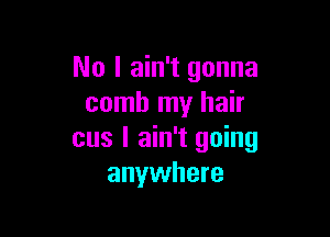 No I ain't gonna
comb my hair

cus I ain't going
anywhere