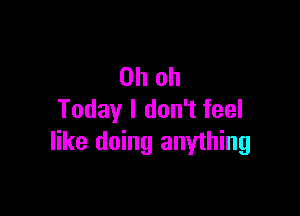 Oh oh

Today I don't feel
like doing anything