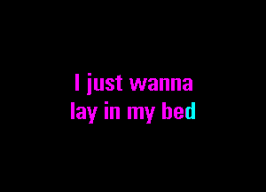 I just wanna

lay in my bed