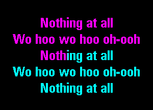 Nothing at all
We hoo wo hon oh-ooh

Nothing at all
We hoo wo hon oh-ooh
Nothing at all