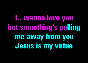 I.. wanna love you
but something's pulling

me away from you
Jesus is my virtue